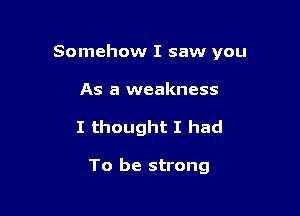 Somehow I saw you

As a weakness
I thought I had

To be strong