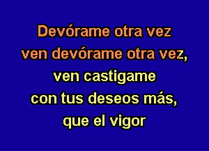 Devdrame otra vez
ven devdrame otra vez,

ven castigame
con tus deseos mas,
que el vigor