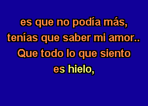 es que no podia mas,
tenias que saber mi amor..

Que todo lo que siento
es hielo,