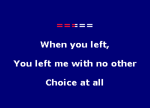 When you left,

You left me with no other

Choice at all