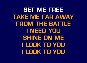 SET ME FREE
TAKE ME FAR AWAY
FROM THE BATTLE
I NEED YOU
SHINE ON ME
I LOOK TO YOU
I LOOK TO YOU