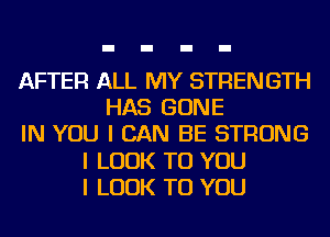 AFTER ALL MY STRENGTH
HAS GONE
IN YOU I CAN BE STRONG
I LOOK TO YOU
I LOOK TO YOU