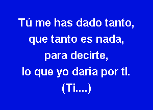 T0 me has dado tanto,
que tanto es nada,

para decirte,
lo que yo daria por ti.
(Ti....)