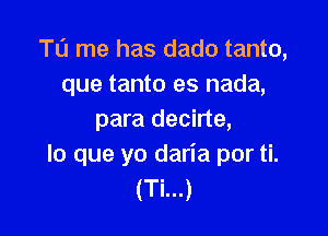 T0 me has dado tanto,
que tanto es nada,

para decirte,
lo que yo daria por ti.
(Ti...)