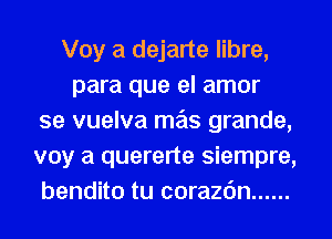 Voy a dejarte libre,
para que el amor
se vuelva mas grande,
voy a quererte siempre,
bendito tu corazc'm ......