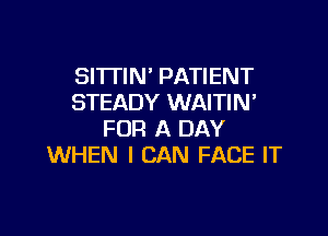 SITTIN' PATIENT
STEADY WAITIN

FOR A DAY
WHEN I CAN FACE IT