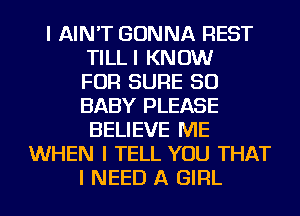 I AIN'T GONNA REST
TILLI KNOW
FOR SURE SO
BABY PLEASE
BELIEVE ME
WHEN I TELL YOU THAT
I NEED A GIRL