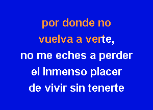 por donde no
vuelva a verte,

no me eches a perder
el inmenso placer
de vivir sin tenerte