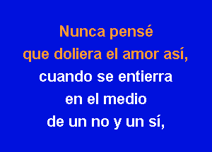 Nunca pensc'e
que doliera el amor asi,

cuando se entierra
en el medio
de un no y un si,