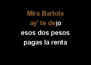 Mira Bartola
ay te dejo

esos dos pesos
pagas la renta