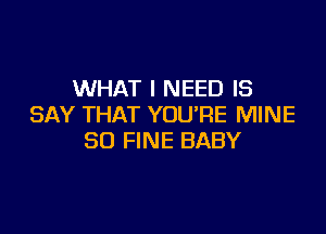 WHAT I NEED IS
SAY THAT YOU'RE MINE

SO FINE BABY