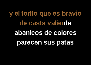 y el torito que es bravio
de casta valiente

abanicos de colores
parecen sus patas
