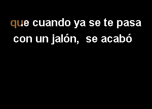 que cuando ya se te pasa
con un jaldn, se acabc')