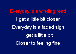 I get a little bit closer

Everyday is a faded sign
I get a little bit
Closer to feeling fine