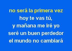 no sere'i la primera vez
hoy te vas t0,
y maflana me iniz yo
semi) un buen perdedor
el mundo no cambiare'i