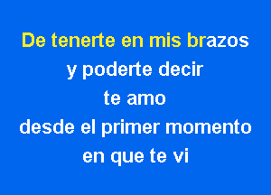 De tenerte en mis brazos
y poderte decir
te amo
desde el primer momenta
en que te vi