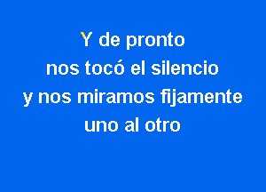 Y de pronto
nos tocd el silencio

y nos miramos fljamente
uno al otro