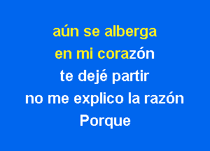 aan se alberga
en mi corazdn

te dejz'e partir
no me explico la razdn
Porque