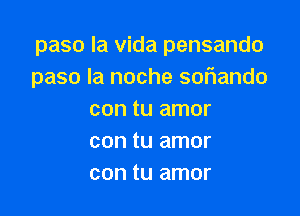 paso la Vida pensando
paso la noche sor1ando

con tu amor
con tu amor
con tu amor