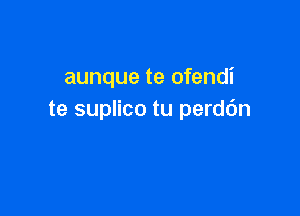 aunque te ofendi

te suplico tu perdc'm