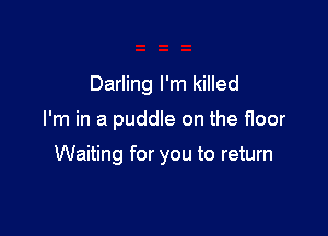 Darling I'm killed

I'm in a puddle on the floor

Waiting for you to return