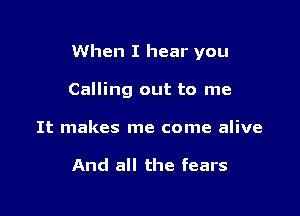 When I hear you

Calling out to me

It makes me come alive

And all the fears