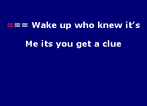 Wake up who knew it's

Me its you get a clue