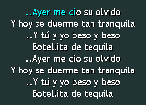 ..Ayer me dio su olvido
Y hoy se duerme tan tranquila
..Y tli y yo beso y beso
Botellita de tequila
..Ayer me dio su olvido
Y hoy se duerme tan tranquila

..Y tli y yo beso y beso
Botellita de tequila l
