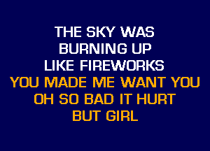 THE SKY WAS
BURNING UP
LIKE FIREWORKS
YOU MADE ME WANT YOU
OH 50 BAD IT HURT
BUT GIRL