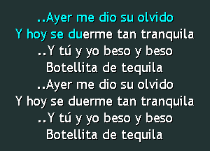 ..Ayer me dio su olvido
Y hoy se duerme tan tranquila
..Y tli y yo beso y beso
Botellita de tequila
..Ayer me dio su olvido
Y hoy se duerme tan tranquila

..Y tli y yo beso y beso
Botellita de tequila l