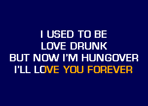 I USED TO BE
LOVE DRUNK
BUT NOW I'M HUNGOVER
I'LL LOVE YOU FOREVER