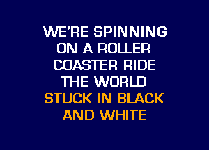 WE'RE SPINNING
ON A ROLLER
CUASTER RIDE

THE WORLD

STUCK IN BLACK

AND WHITE

g