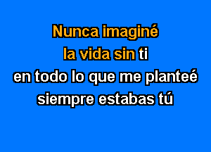Nunca imagint'e
la Vida sin ti

en todo lo que me plantet'a
siempre estabas tL'J
