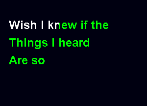 Wish I knew if the
Things I heard

Are so