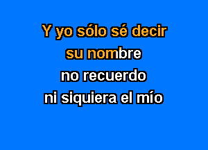 Y yo s6lo S(e decir
su nombre

no recuerdo
ni siquiera el mio