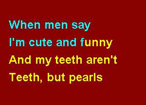 When men say
I'm cute and funny

And my teeth aren't
Teeth, but pearls