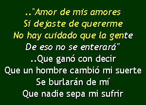 ..Amor de mfs amores
SI dejaste de quererme
No hay cufdado que (a genre
De eso no se enterard
..Que ganc') con decir
Que un hombre cambic') mi suerte
Se burlara'm de ml'
Que nadie sepa mi sufrir