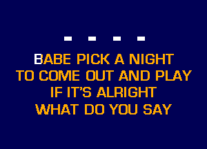 BABE PICK A NIGHT
TO COME OUT AND PLAY
IF IT'S ALRIGHT

WHAT DO YOU SAY
