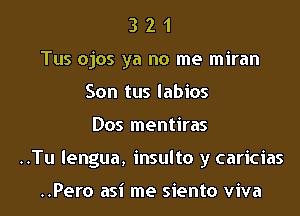 3 2 1
Tus ojos ya no me miran
Son tus labios

Dos mentiras

..Tu lengua, insulto y caricias

..Pero asi me siento viva