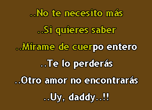 ..No te necesito mas

..Si quieres saber
..Mirame de cuerpo entero
..Te lo perderiis

..0tro amor no encontraras
..Uy, daddy..!!