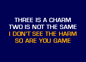 THREE IS A CHARM
TWO IS NOT THE SAME
I DON'T SEE THE HARM

50 ARE YOU GAME