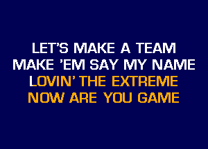 LETS MAKE A TEAM
MAKE 'EIVI SAY MY NAME
LOVIN' THE EXTREME
NOW ARE YOU GAME