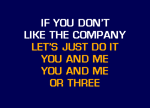 IF YOU DON'T
LIKE THE COMPANY
LETS JUST DO IT
YOU AND ME
YOU AND ME
OR THREE

g