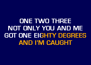 ONE TWO THREE
NOT ONLY YOU AND ME
GOT ONE EIGHTY DEGREES
AND I'M CAUGHT