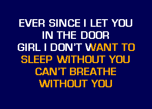 EVER SINCE I LET YOU
IN THE DOOR
GIRL I DON'T WANT TO
SLEEP WITHOUT YOU
CAN'T BREATHE
WITHOUT YOU