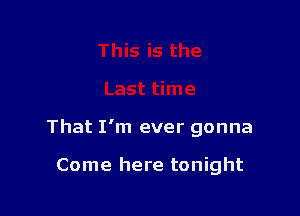 That I'm ever gonna

Come here tonight