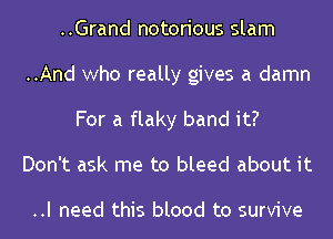 ..Grand notorious slam
..And who really gives a damn
For a flaky band it?
Don't ask me to bleed about it

..I need this blood to survive