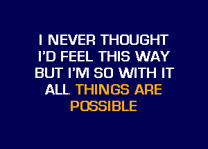 I NEVER THOUGHT
I'D FEEL THIS WAY
BUT I'M 80 WITH IT
ALL THINGS ARE
POSSIBLE

g