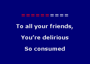 To all your friends,

You're delirious

So consumed