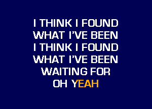 I THINK I FOUND
WHAT I'VE BEEN
I THINK I FOUND

WHAT I'VE BEEN
WAITING FOR
OH YEAH